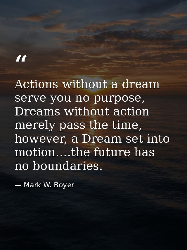 Actions without a dream serve you no purpose, Dreams without action merely pass the time, however, a Dream set into moti — Mark W. Boyer