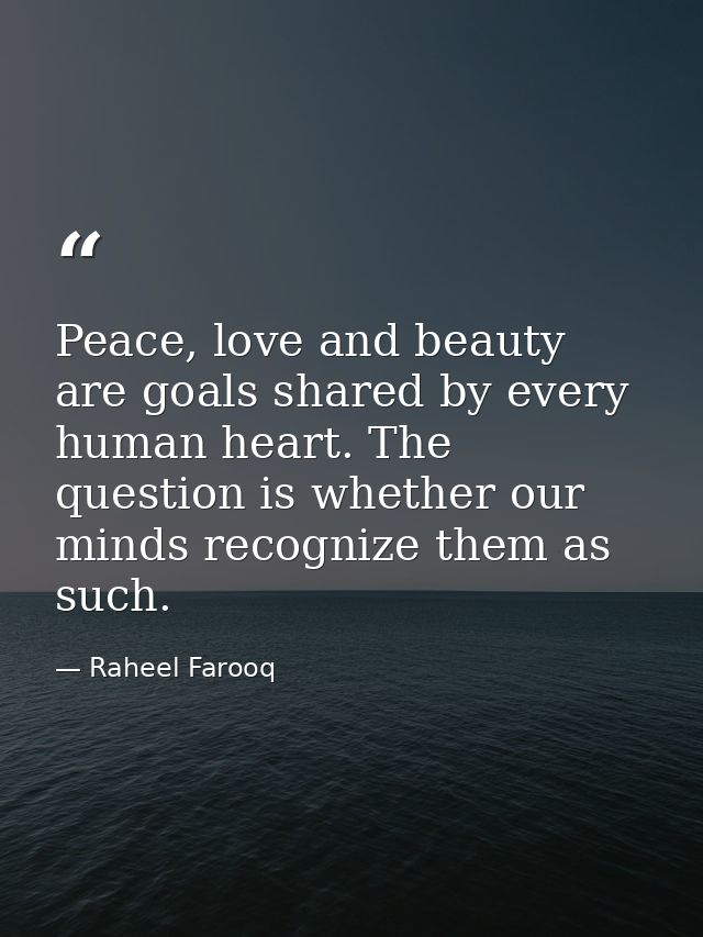 Peace, love and beauty are goals shared by every human heart. The question is whether our minds recognize them as such. — Raheel Farooq