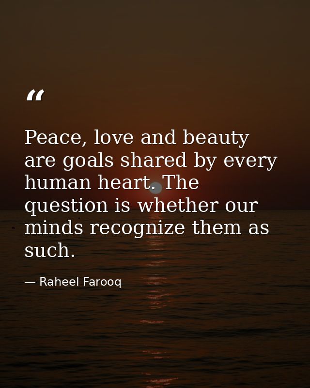 Peace, love and beauty are goals shared by every human heart. The question is whether our minds recognize them as such. — Raheel Farooq