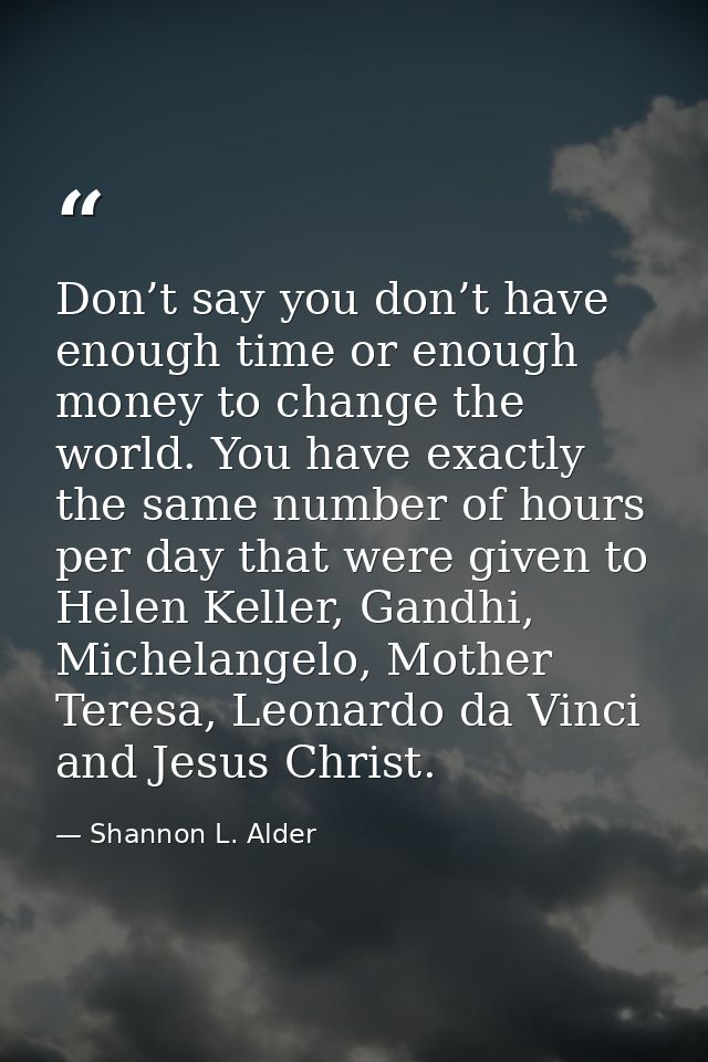 Don’t say you don’t have enough time or enough money to change the world. You have exactly the same number of hours per  — Shannon L. Alder