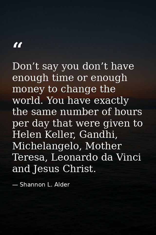 Don’t say you don’t have enough time or enough money to change the world. You have exactly the same number of hours per  — Shannon L. Alder