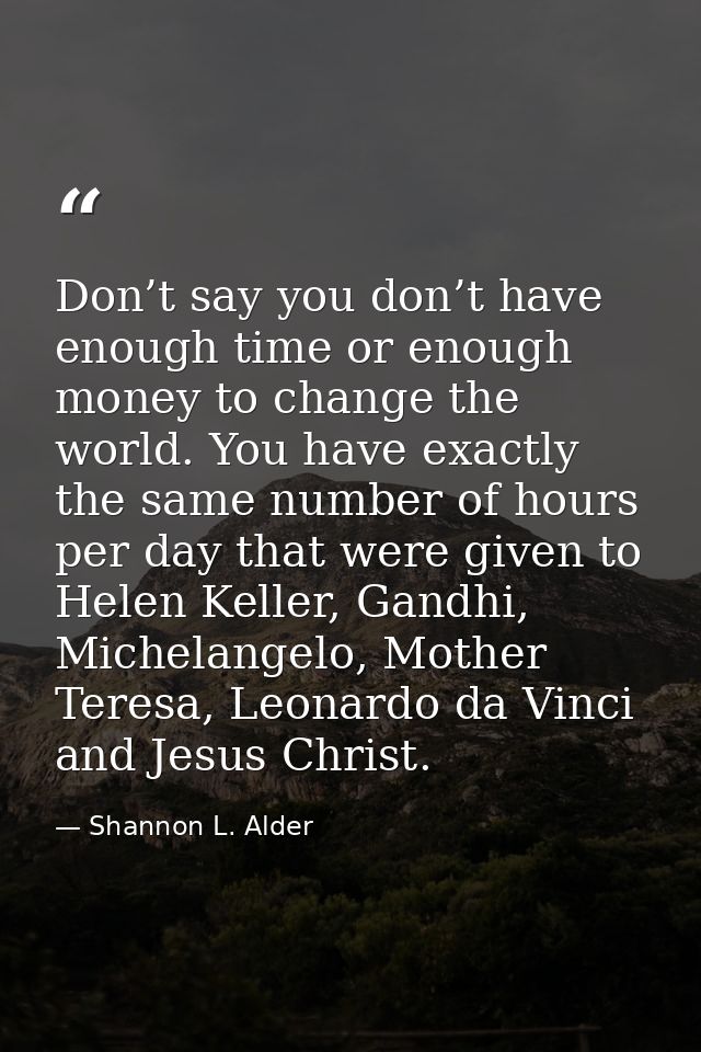 Don’t say you don’t have enough time or enough money to change the world. You have exactly the same number of hours per  — Shannon L. Alder