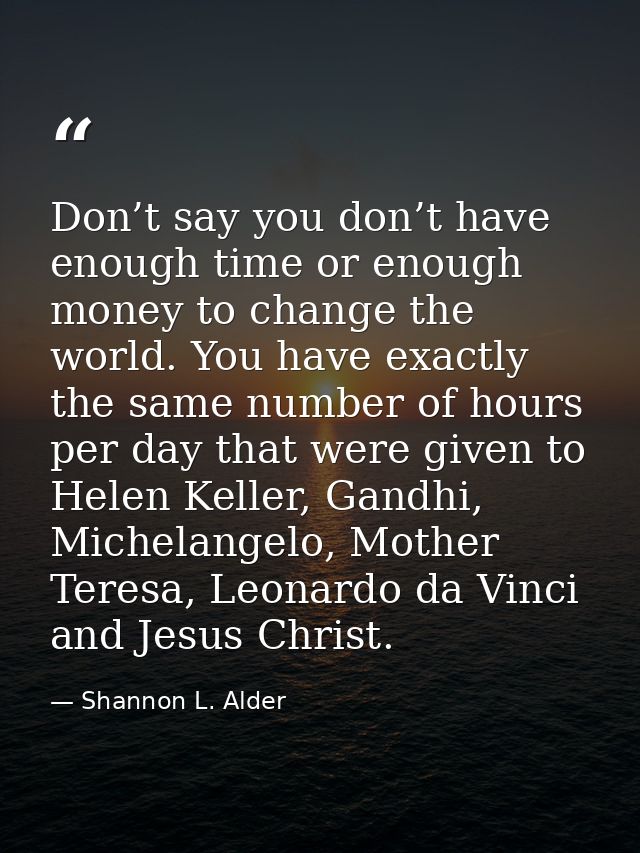 Don’t say you don’t have enough time or enough money to change the world. You have exactly the same number of hours per  — Shannon L. Alder