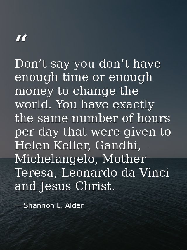Don’t say you don’t have enough time or enough money to change the world. You have exactly the same number of hours per  — Shannon L. Alder