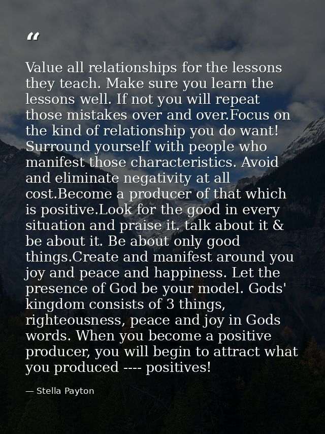 Value all relationships for the lessons they teach. Make sure you learn the lessons well. If not you will repeat those m — Stella Payton