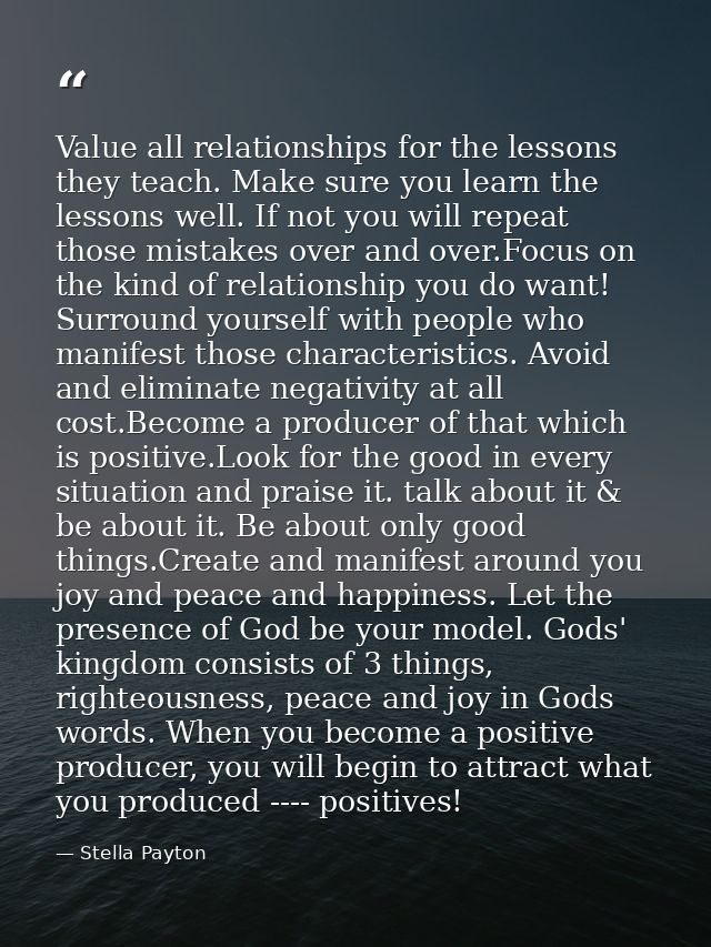 Value all relationships for the lessons they teach. Make sure you learn the lessons well. If not you will repeat those m — Stella Payton