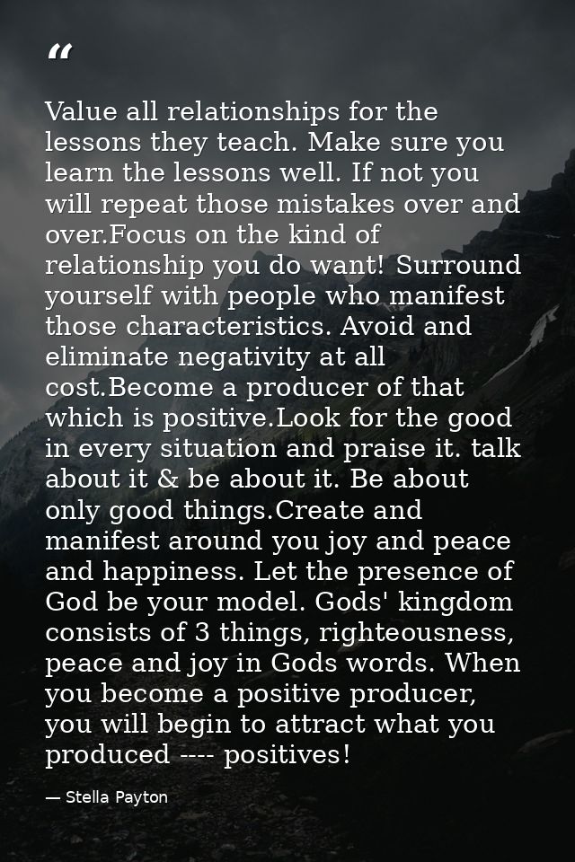Value all relationships for the lessons they teach. Make sure you learn the lessons well. If not you will repeat those m — Stella Payton