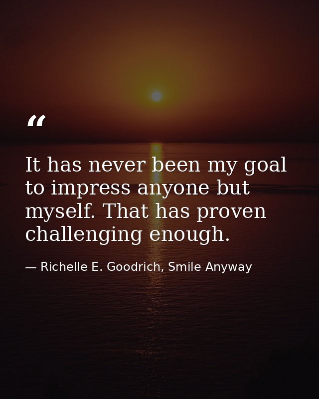 It has never been my goal to impress anyone but myself. That has proven challenging enough. — Richelle E. Goodrich, Smile Anyway