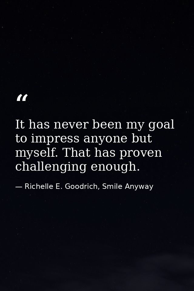 It has never been my goal to impress anyone but myself. That has proven challenging enough. — Richelle E. Goodrich, Smile Anyway