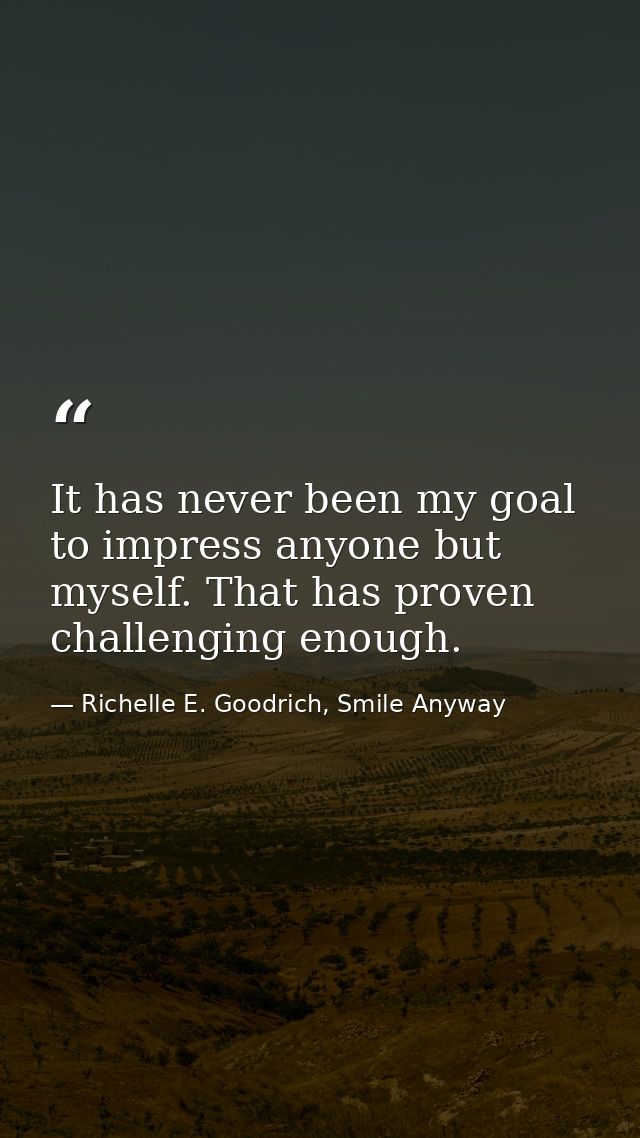 It has never been my goal to impress anyone but myself. That has proven challenging enough. — Richelle E. Goodrich, Smile Anyway