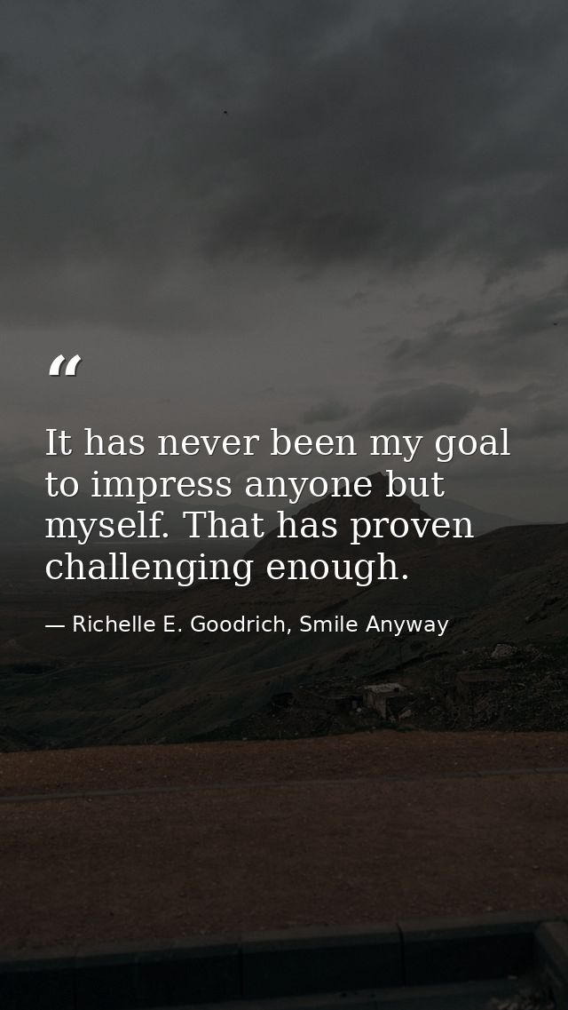 It has never been my goal to impress anyone but myself. That has proven challenging enough. — Richelle E. Goodrich, Smile Anyway