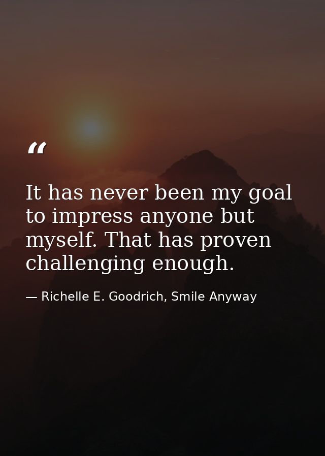 It has never been my goal to impress anyone but myself. That has proven challenging enough. — Richelle E. Goodrich, Smile Anyway