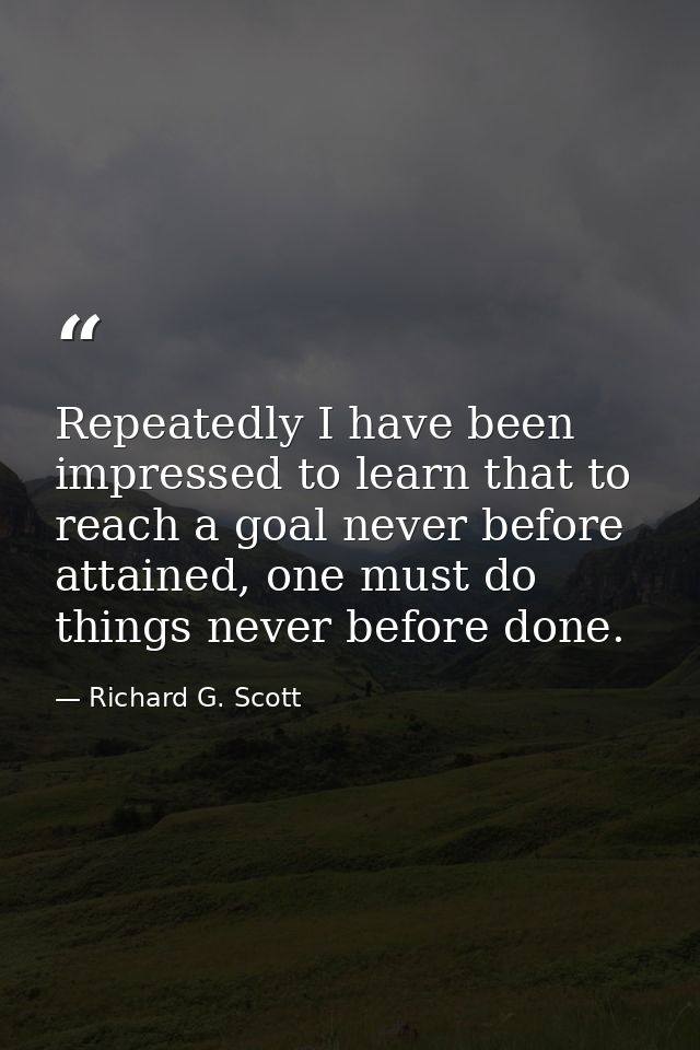 Repeatedly I have been impressed to learn that to reach a goal never before attained, one must do things never before do — Richard G. Scott