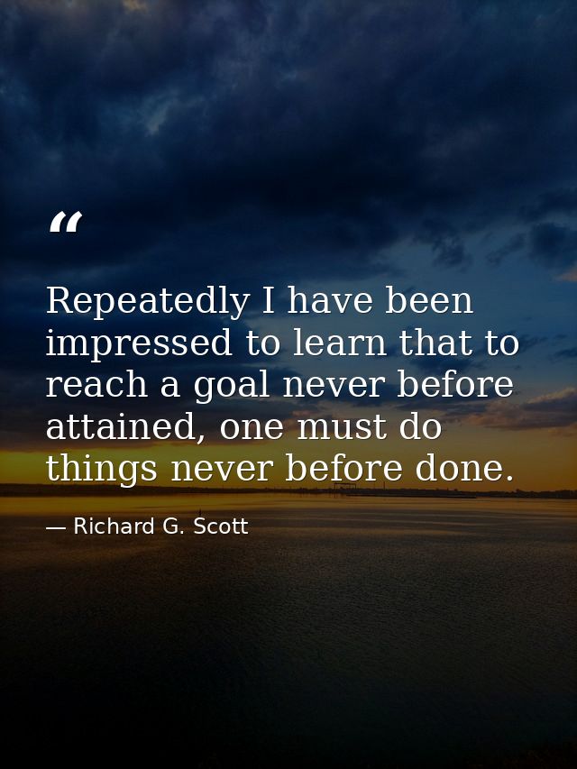 Repeatedly I have been impressed to learn that to reach a goal never before attained, one must do things never before do — Richard G. Scott