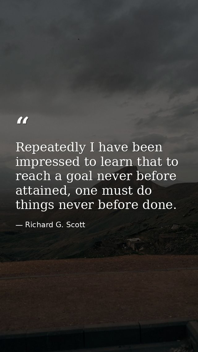 Repeatedly I have been impressed to learn that to reach a goal never before attained, one must do things never before do — Richard G. Scott
