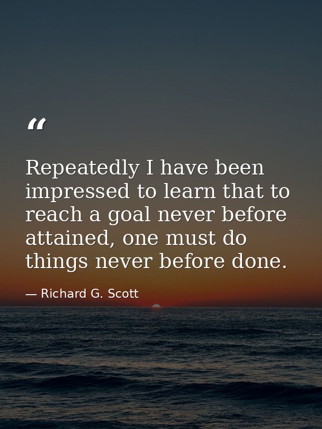 Repeatedly I have been impressed to learn that to reach a goal never before attained, one must do things never before do — Richard G. Scott