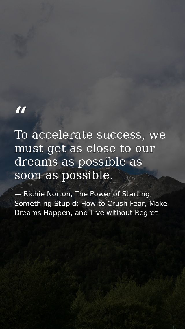 To accelerate success, we must get as close to our dreams as possible as soon as possible. — Richie Norton, The Power of Starting Something Stupid: How to Crush Fear, Make Dreams Happen, and Live without Regret