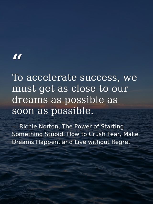 To accelerate success, we must get as close to our dreams as possible as soon as possible. — Richie Norton, The Power of Starting Something Stupid: How to Crush Fear, Make Dreams Happen, and Live without Regret