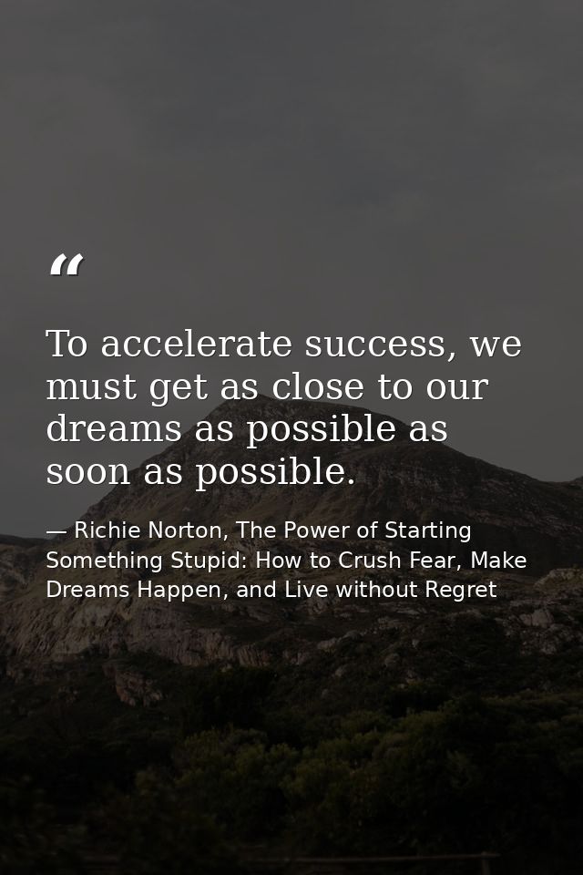 To accelerate success, we must get as close to our dreams as possible as soon as possible. — Richie Norton, The Power of Starting Something Stupid: How to Crush Fear, Make Dreams Happen, and Live without Regret