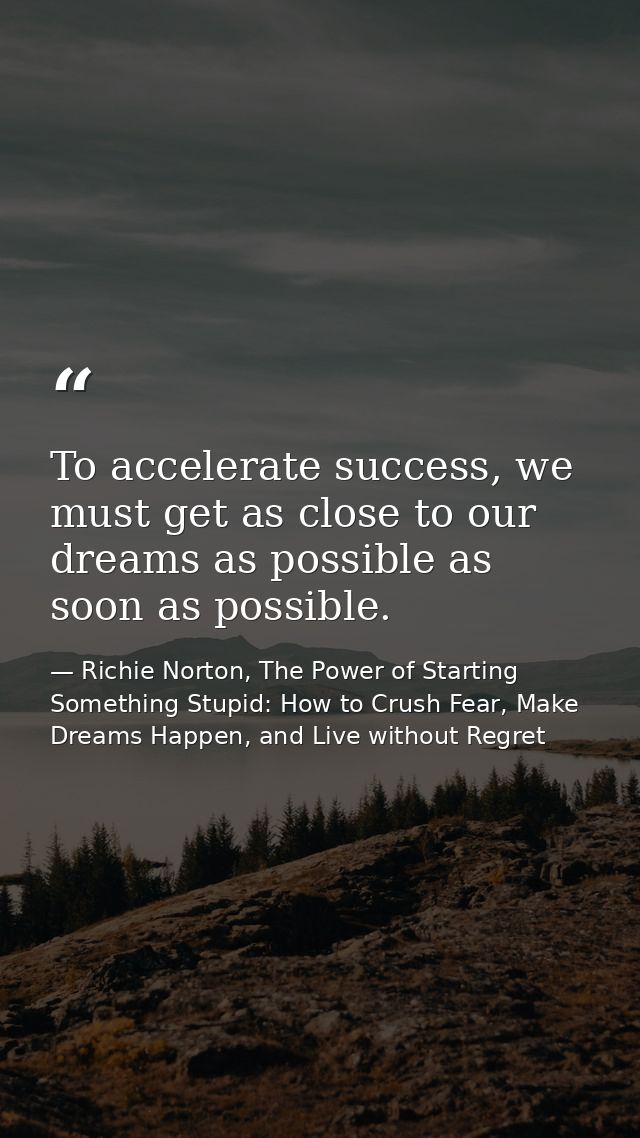 To accelerate success, we must get as close to our dreams as possible as soon as possible. — Richie Norton, The Power of Starting Something Stupid: How to Crush Fear, Make Dreams Happen, and Live without Regret