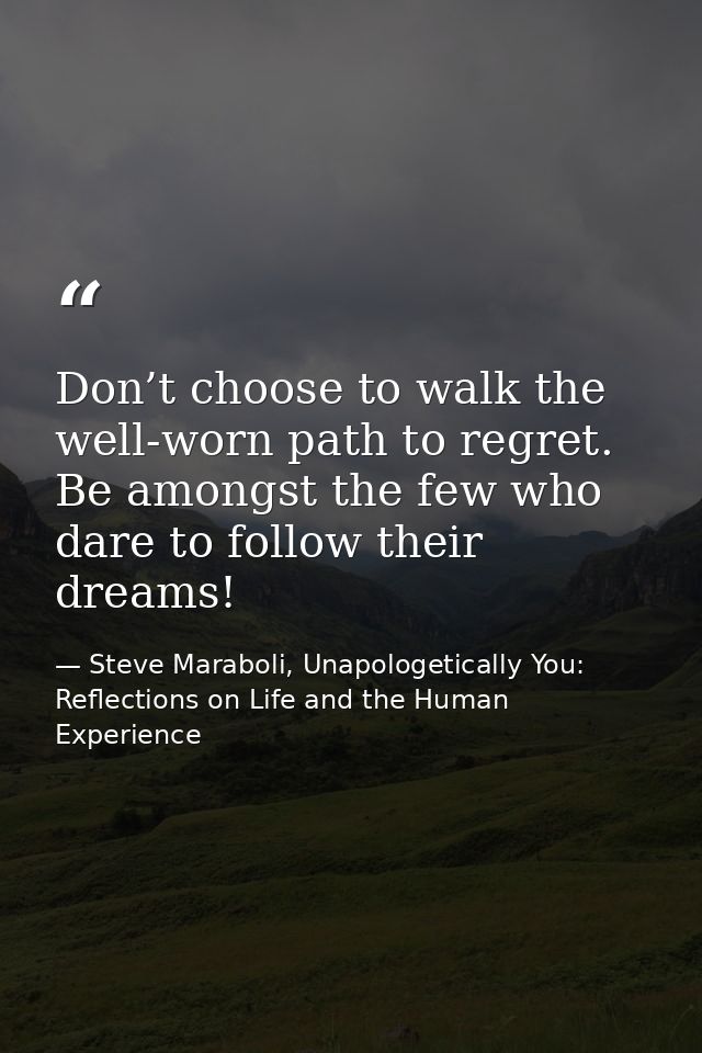 Don’t choose to walk the well-worn path to regret. Be amongst the few who dare to follow their dreams! — Steve Maraboli, Unapologetically You: Reflections on Life and the Human Experience