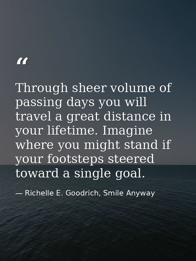 Through sheer volume of passing days you will travel a great distance in your lifetime. Imagine where you might stand if — Richelle E. Goodrich, Smile Anyway