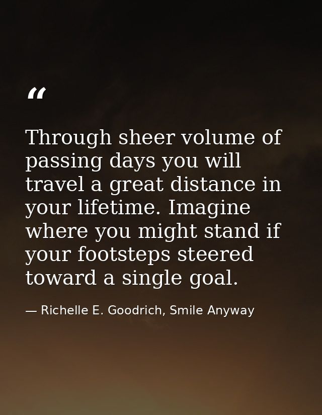 Through sheer volume of passing days you will travel a great distance in your lifetime. Imagine where you might stand if — Richelle E. Goodrich, Smile Anyway