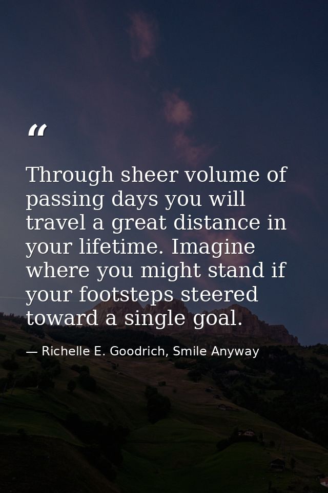 Through sheer volume of passing days you will travel a great distance in your lifetime. Imagine where you might stand if — Richelle E. Goodrich, Smile Anyway