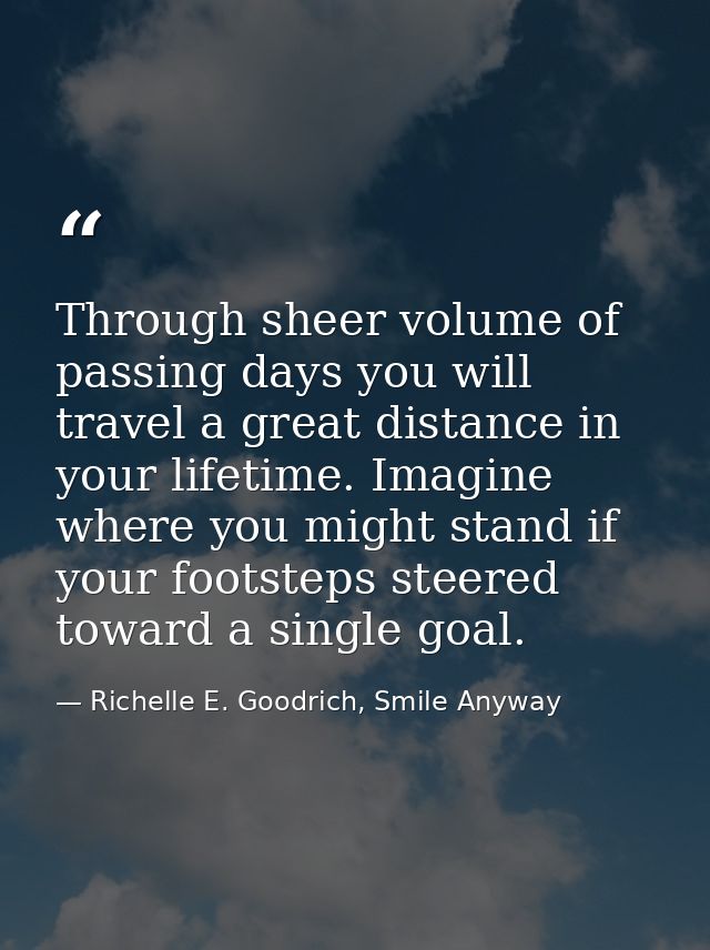 Through sheer volume of passing days you will travel a great distance in your lifetime. Imagine where you might stand if — Richelle E. Goodrich, Smile Anyway