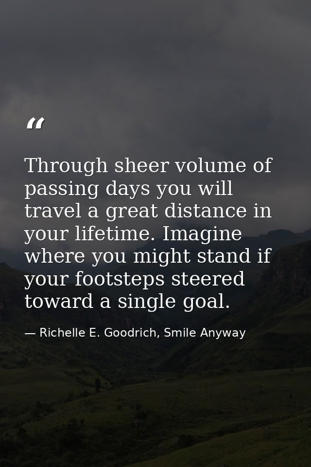Through sheer volume of passing days you will travel a great distance in your lifetime. Imagine where you might stand if — Richelle E. Goodrich, Smile Anyway