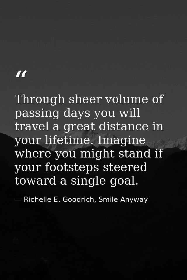Through sheer volume of passing days you will travel a great distance in your lifetime. Imagine where you might stand if — Richelle E. Goodrich, Smile Anyway