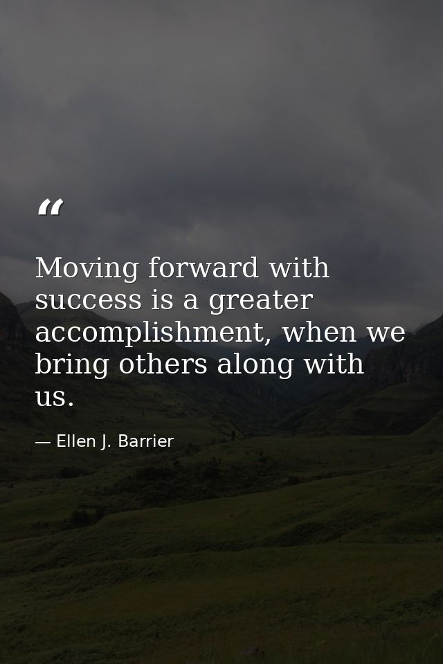 Moving forward with success is a greater accomplishment, when we bring others along with us. — Ellen J. Barrier