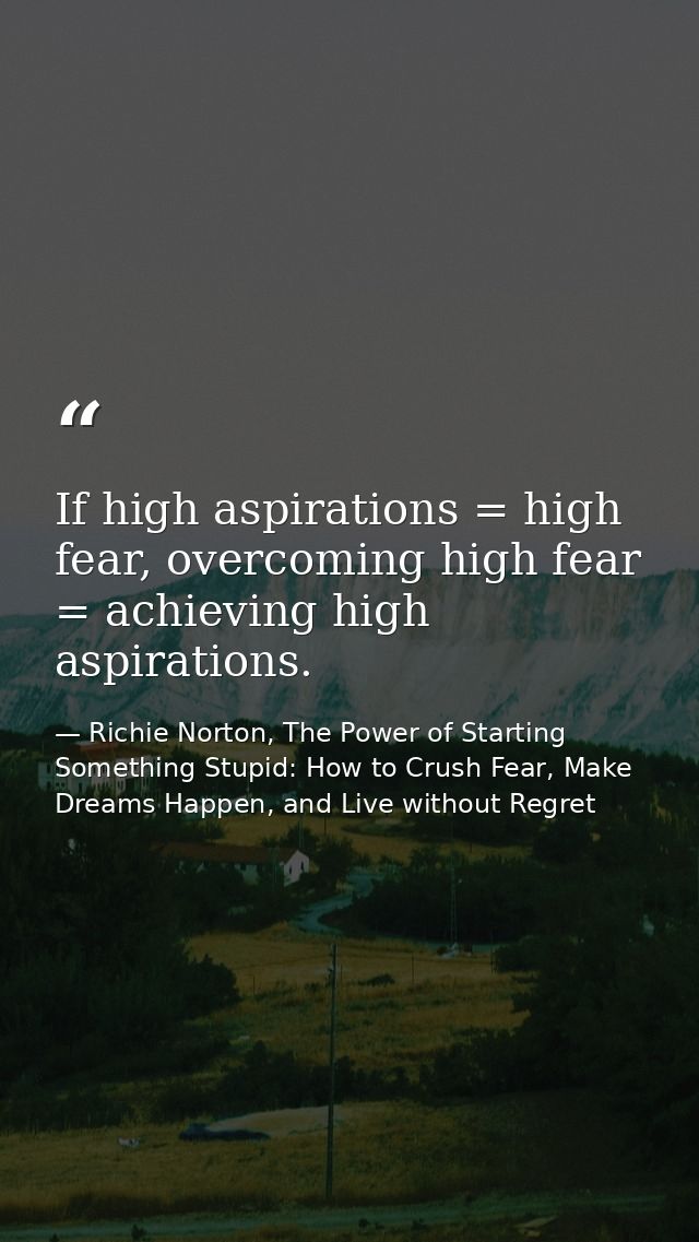 If high aspirations = high fear, overcoming high fear = achieving high aspirations. — Richie Norton, The Power of Starting Something Stupid: How to Crush Fear, Make Dreams Happen, and Live without Regret