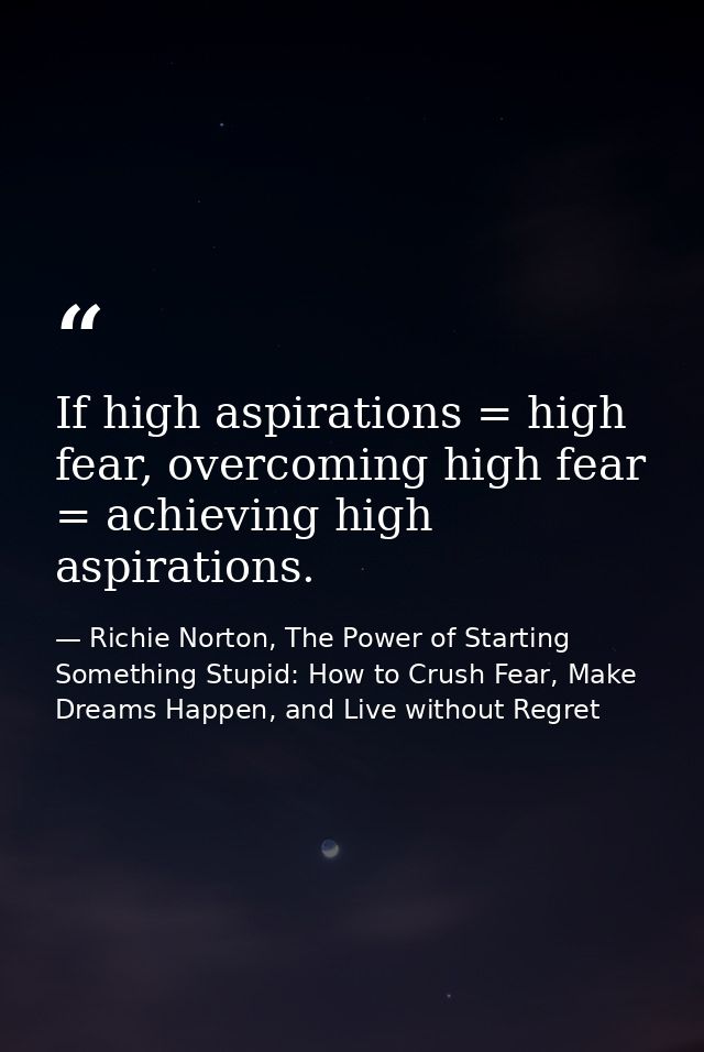 If high aspirations = high fear, overcoming high fear = achieving high aspirations. — Richie Norton, The Power of Starting Something Stupid: How to Crush Fear, Make Dreams Happen, and Live without Regret