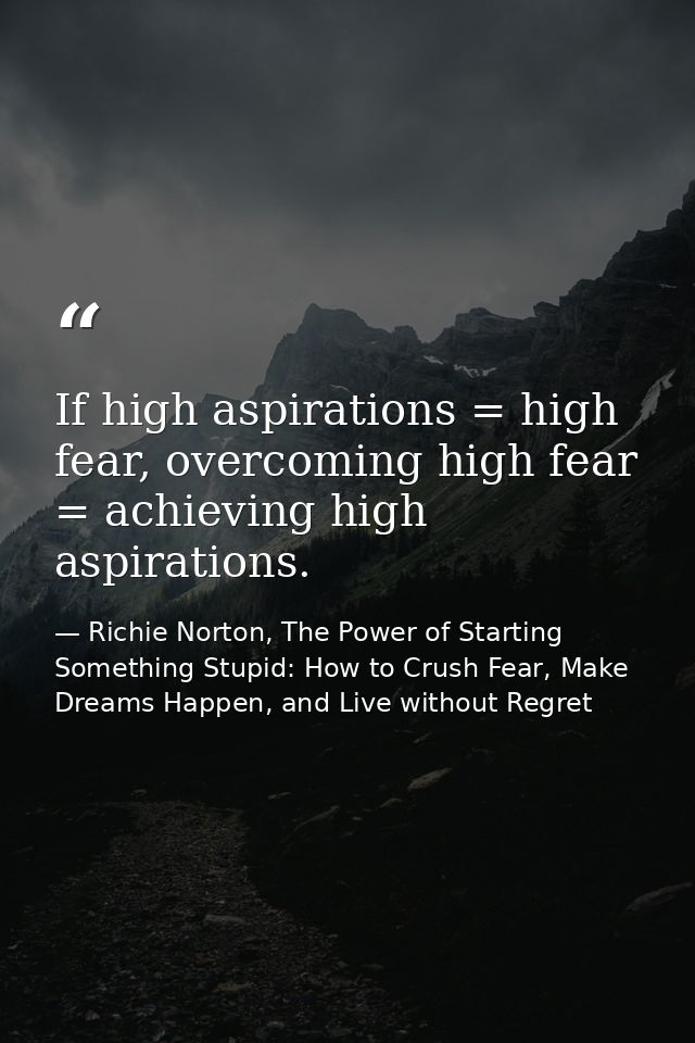 If high aspirations = high fear, overcoming high fear = achieving high aspirations. — Richie Norton, The Power of Starting Something Stupid: How to Crush Fear, Make Dreams Happen, and Live without Regret