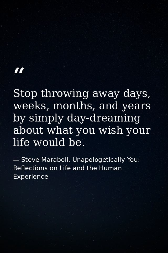 Stop throwing away days, weeks, months, and years by simply day-dreaming about what you wish your life would be. — Steve Maraboli, Unapologetically You: Reflections on Life and the Human Experience