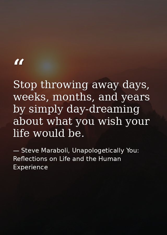 Stop throwing away days, weeks, months, and years by simply day-dreaming about what you wish your life would be. — Steve Maraboli, Unapologetically You: Reflections on Life and the Human Experience