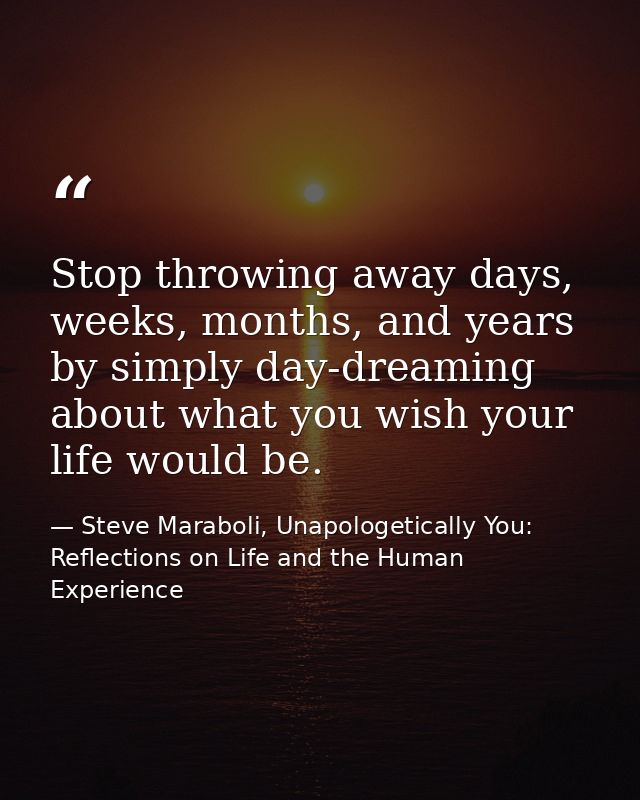 Stop throwing away days, weeks, months, and years by simply day-dreaming about what you wish your life would be. — Steve Maraboli, Unapologetically You: Reflections on Life and the Human Experience