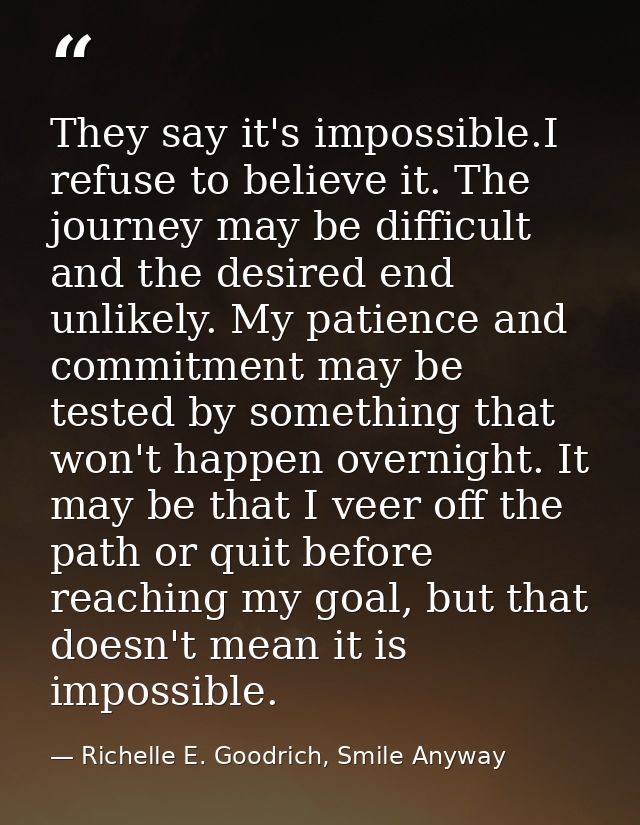 They say it's impossible.I refuse to believe it. The journey may be difficult and the desired end unlikely. My patience  — Richelle E. Goodrich, Smile Anyway