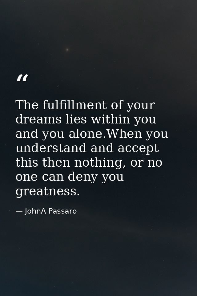 The fulfillment of your dreams lies within you and you alone.When you understand and accept this then nothing, or no one — JohnA Passaro