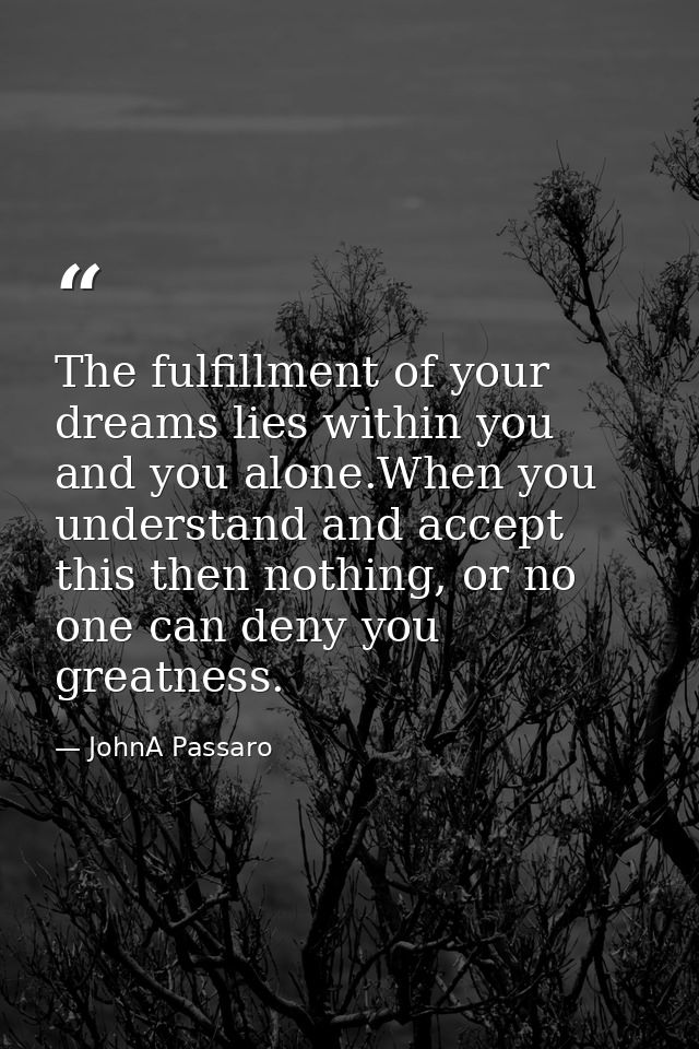 The fulfillment of your dreams lies within you and you alone.When you understand and accept this then nothing, or no one — JohnA Passaro