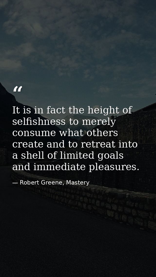 It is in fact the height of selfishness to merely consume what others create and to retreat into a shell of limited goal — Robert Greene, Mastery
