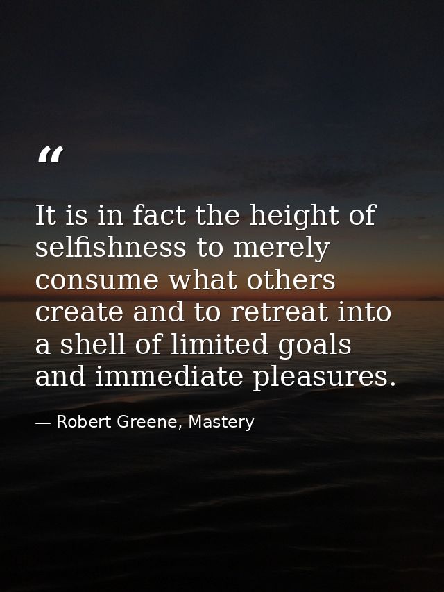 It is in fact the height of selfishness to merely consume what others create and to retreat into a shell of limited goal — Robert Greene, Mastery