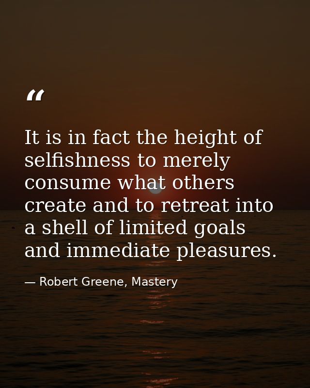 It is in fact the height of selfishness to merely consume what others create and to retreat into a shell of limited goal — Robert Greene, Mastery