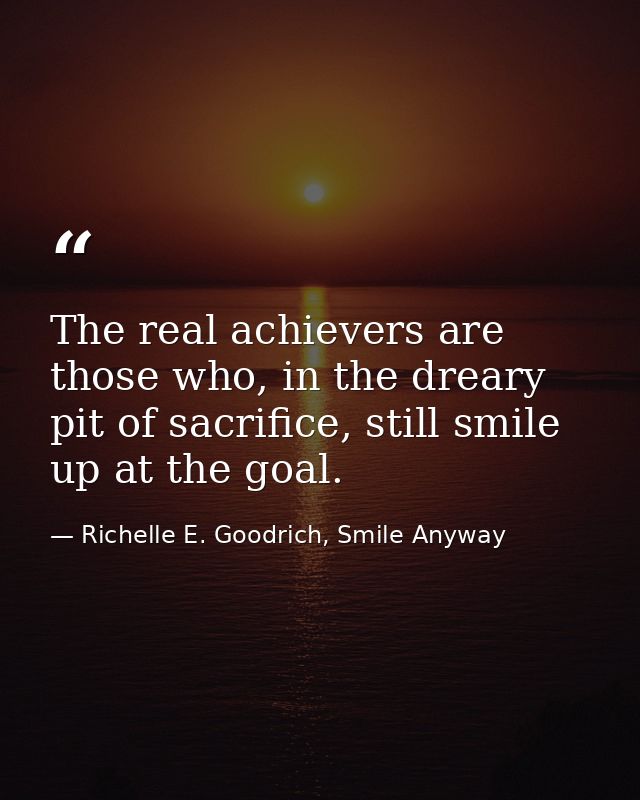The real achievers are those who, in the dreary pit of sacrifice, still smile up at the goal. — Richelle E. Goodrich, Smile Anyway