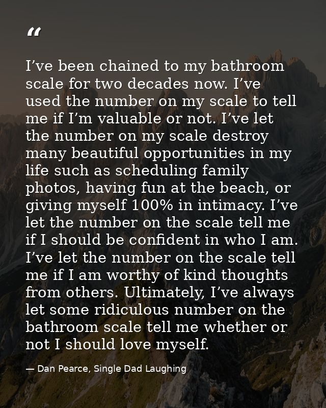 I’ve been chained to my bathroom scale for two decades now. I’ve used the number on my scale to tell me if I’m valuable  — Dan Pearce, Single Dad Laughing