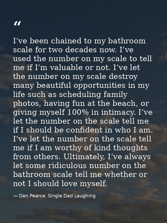 I’ve been chained to my bathroom scale for two decades now. I’ve used the number on my scale to tell me if I’m valuable  — Dan Pearce, Single Dad Laughing