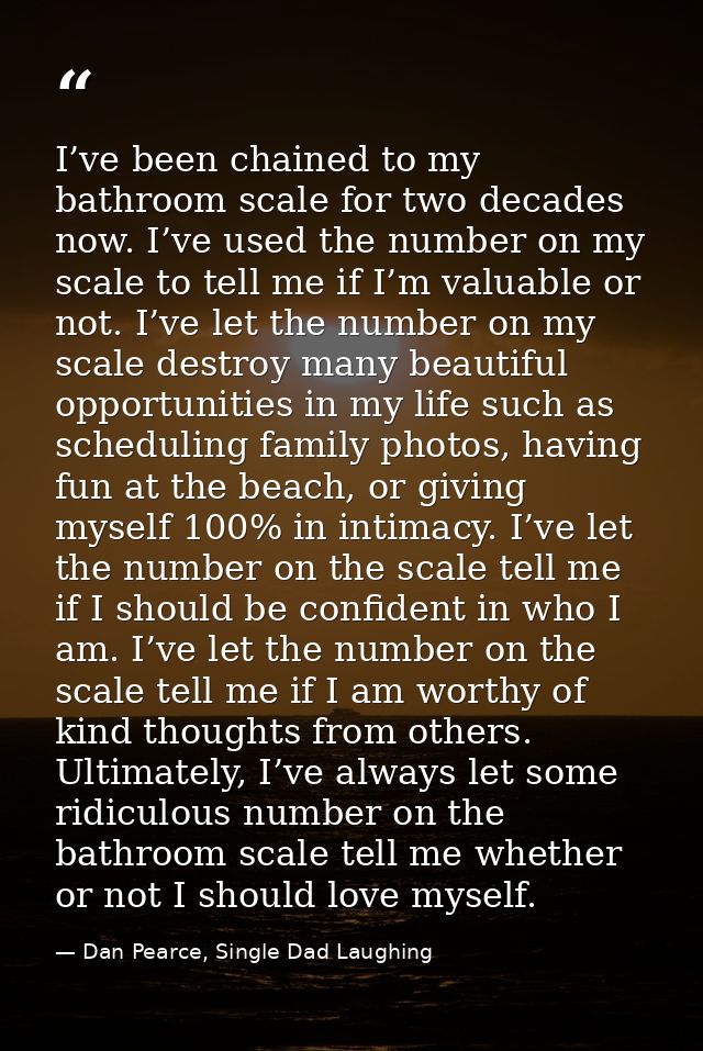 I’ve been chained to my bathroom scale for two decades now. I’ve used the number on my scale to tell me if I’m valuable  — Dan Pearce, Single Dad Laughing