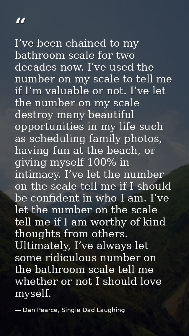 I’ve been chained to my bathroom scale for two decades now. I’ve used the number on my scale to tell me if I’m valuable  — Dan Pearce, Single Dad Laughing