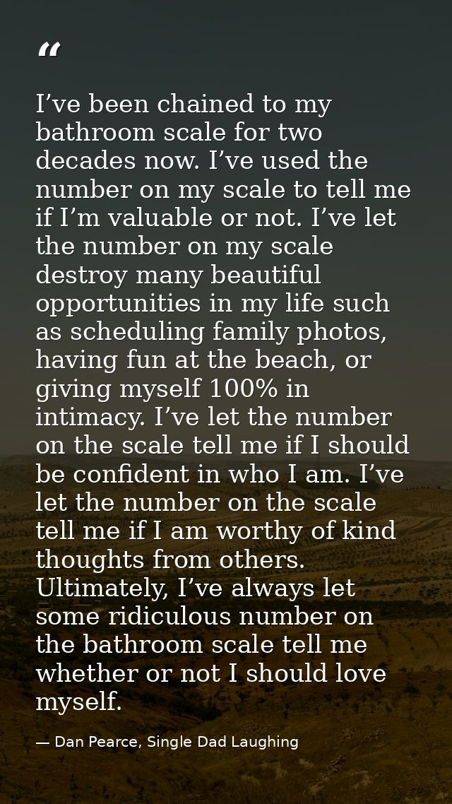 I’ve been chained to my bathroom scale for two decades now. I’ve used the number on my scale to tell me if I’m valuable  — Dan Pearce, Single Dad Laughing
